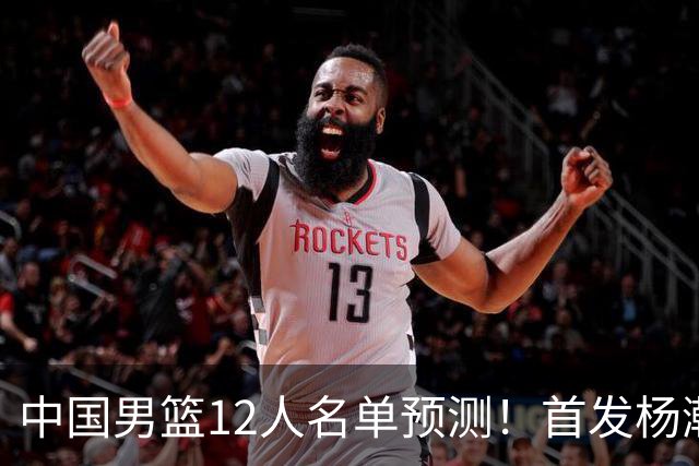 中国男篮12人名单预测！首发杨瀚森王俊杰继伟领衔，内线锋线很强